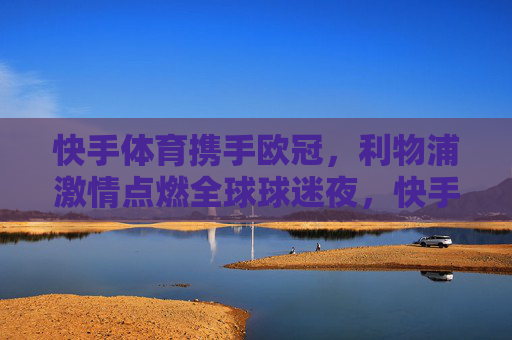 快手体育携手欧冠，利物浦激情点燃全球球迷夜，快手体育携手欧冠，利物浦激情点燃全球球迷夜