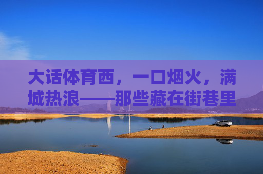 大话体育西,一口烟火,满城热浪——那些藏在街巷里的体育西美食地图 大话体育西,一口烟火,满城热浪——那些藏在街巷里的体育西美食地图