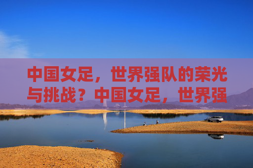 中国女足,世界强队的荣光与挑战?中国女足,世界强队的荣光与挑战 中国女足,世界强队的荣光与挑战?中国女足,世界强队的荣光与挑战
