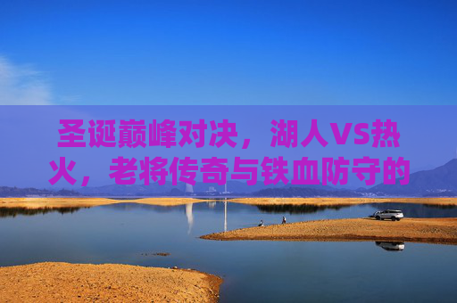 圣诞巅峰对决，湖人VS热火，老将传奇与铁血防守的碰撞，圣诞巅峰对决，湖人VS热火，老将传奇与铁血防守的碰撞