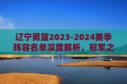 辽宁男篮2023-2024赛季阵容名单深度解析,冠军之师的卫冕底气,辽宁男篮2023-2024赛季阵容深度解析,冠军之师的卫冕底气 辽宁男篮2023-2024赛季阵容名单深度解析,冠军之师的卫冕底气,辽宁男篮2023-2024赛季阵容深度解析,冠军之师的卫冕底气