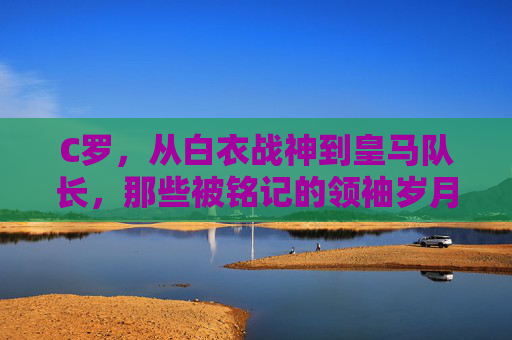 C罗,从白衣战神到皇马队长,那些被铭记的领袖岁月,C罗,从白衣战神到皇马领袖的铭记岁月 C罗,从白衣战神到皇马队长,那些被铭记的领袖岁月,C罗,从白衣战神到皇马领袖的铭记岁月