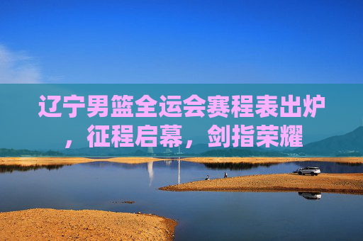 辽宁男篮全运会赛程表出炉,征程启幕,剑指荣耀 辽宁男篮全运会赛程表出炉,征程启幕,剑指荣耀