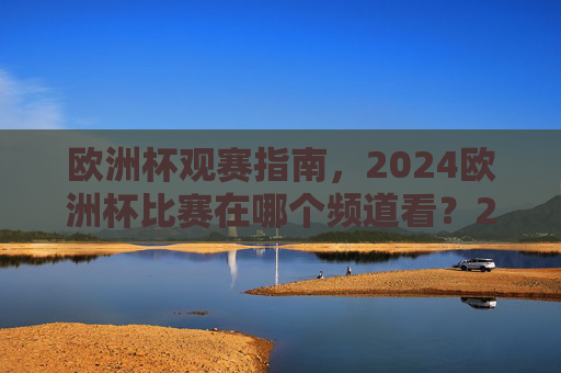 欧洲杯观赛指南,2024欧洲杯比赛在哪个频道看?2024欧洲杯观赛指南,比赛观看频道全解析 欧洲杯观赛指南,2024欧洲杯比赛在哪个频道看?2024欧洲杯观赛指南,比赛观看频道全解析