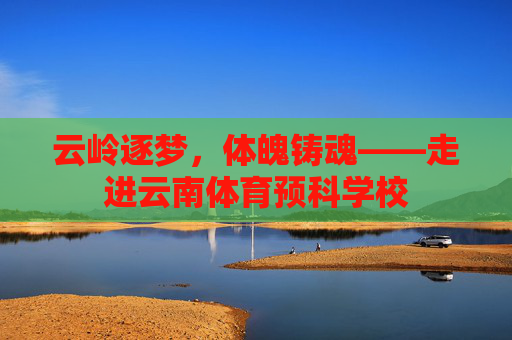 云岭逐梦,体魄铸魂——走进云南体育预科学校 云岭逐梦,体魄铸魂——走进云南体育预科学校