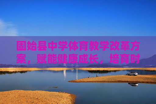 固始县中学体育教学改革方案,赋能健康成长,培育时代新人 固始县中学体育教学改革方案,赋能健康成长,培育时代新人