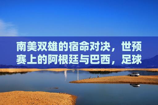 南美双雄的宿命对决,世预赛上的阿根廷与巴西,足球世界的巅峰对话,南美双雄宿命对决,世预赛巅峰对话 南美双雄的宿命对决,世预赛上的阿根廷与巴西,足球世界的巅峰对话,南美双雄宿命对决,世预赛巅峰对话