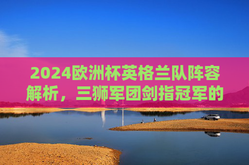 2024欧洲杯英格兰队阵容解析,三狮军团剑指冠军的核心力量,2024欧洲杯英格兰阵容解析,三狮军团剑指冠军的核心力量 2024欧洲杯英格兰队阵容解析,三狮军团剑指冠军的核心力量,2024欧洲杯英格兰阵容解析,三狮军团剑指冠军的核心力量