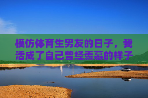 模仿体育生男友的日子，我活成了自己曾经羡慕的样子，模仿体育生男友的日子，我活成了自己羡慕的样子