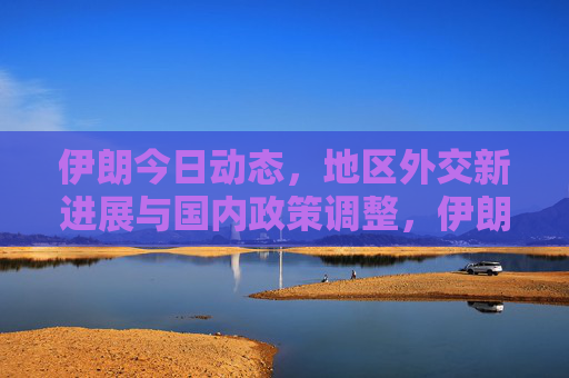 伊朗今日动态,地区外交新进展与国内政策调整,伊朗动态,地区外交新进展与国内政策调整 伊朗今日动态,地区外交新进展与国内政策调整,伊朗动态,地区外交新进展与国内政策调整