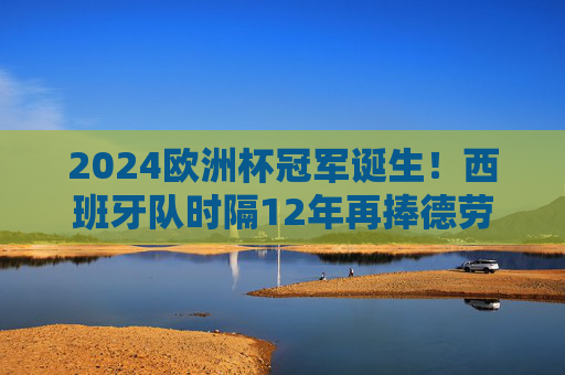 2024欧洲杯冠军诞生!西班牙队时隔12年再捧德劳内杯 2024欧洲杯冠军诞生!西班牙队时隔12年再捧德劳内杯