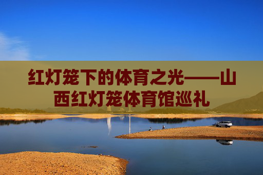 红灯笼下的体育之光——山西红灯笼体育馆巡礼