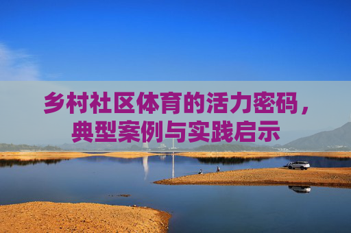 乡村社区体育的活力密码,典型案例与实践启示 乡村社区体育的活力密码,典型案例与实践启示