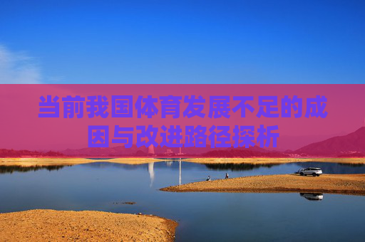 当前我国体育发展不足的成因与改进路径探析 当前我国体育发展不足的成因与改进路径探析