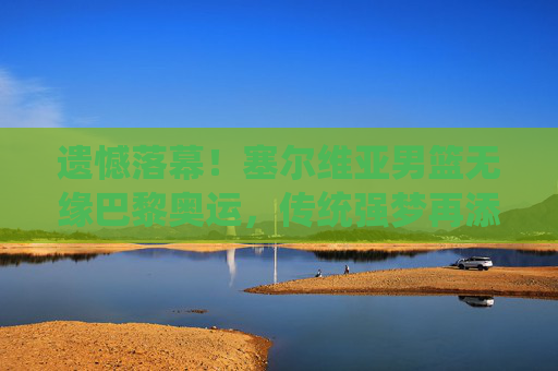 遗憾落幕！塞尔维亚男篮无缘巴黎奥运，传统强梦再添缺憾，遗憾落幕！塞尔维亚男篮无缘巴黎奥运