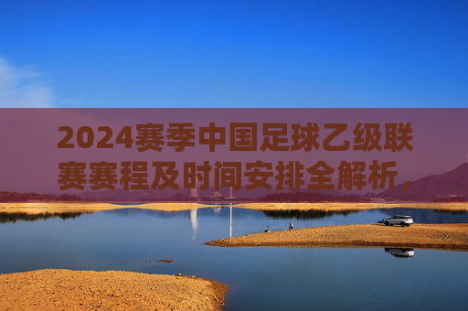 2024赛季中国足球乙级联赛赛程及时间安排全解析,2024赛季中国足球乙级联赛赛程及时间安排全解析 2024赛季中国足球乙级联赛赛程及时间安排全解析,2024赛季中国足球乙级联赛赛程及时间安排全解析