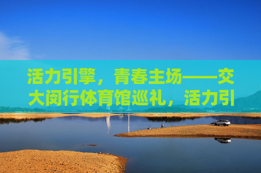 活力引擎,青春主场——交大闵行体育馆巡礼,活力引擎,青春主场——交大闵行体育馆巡礼 活力引擎,青春主场——交大闵行体育馆巡礼,活力引擎,青春主场——交大闵行体育馆巡礼