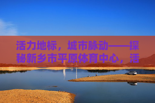 活力地标,城市脉动——探秘新乡市平原体育中心,活力地标,城市脉动——新乡平原体育中心 活力地标,城市脉动——探秘新乡市平原体育中心,活力地标,城市脉动——新乡平原体育中心