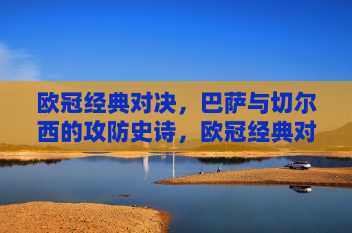 欧冠经典对决,巴萨与切尔西的攻防史诗,欧冠经典对决,巴萨与切尔西的攻防史诗 欧冠经典对决,巴萨与切尔西的攻防史诗,欧冠经典对决,巴萨与切尔西的攻防史诗