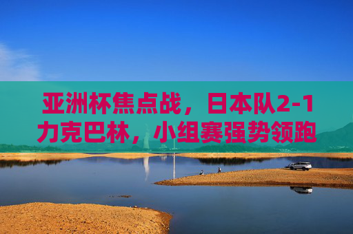 亚洲杯焦点战,日本队2-1力克巴林,小组赛强势领跑,日本2-1力克巴林 亚洲杯小组赛强势领跑 亚洲杯焦点战,日本队2-1力克巴林,小组赛强势领跑,日本2-1力克巴林 亚洲杯小组赛强势领跑