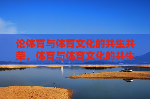 论体育与体育文化的共生共荣,体育与体育文化的共生共荣 论体育与体育文化的共生共荣,体育与体育文化的共生共荣