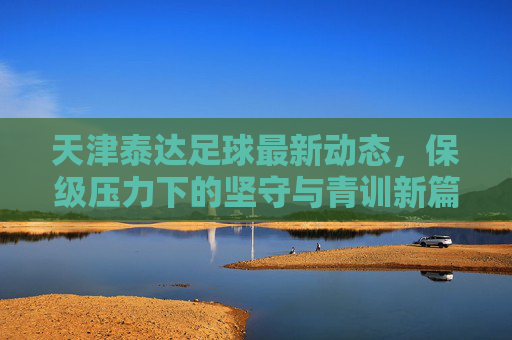 天津泰达足球最新动态,保级压力下的坚守与青训新篇,天津泰达足球,保级坚守与青训新篇 天津泰达足球最新动态,保级压力下的坚守与青训新篇,天津泰达足球,保级坚守与青训新篇