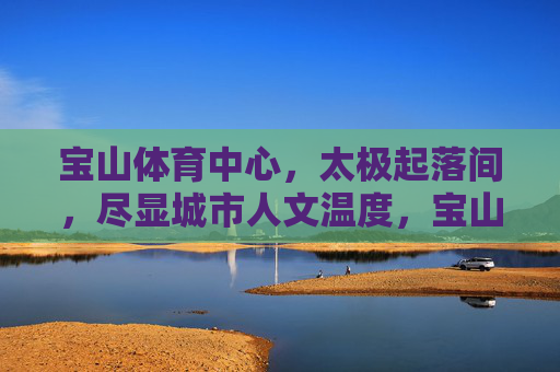 宝山体育中心,太极起落间,尽显城市人文温度,宝山体育中心太极起落间,尽显城市人文温度 宝山体育中心,太极起落间,尽显城市人文温度,宝山体育中心太极起落间,尽显城市人文温度