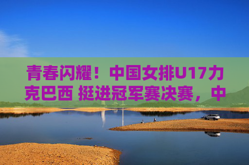 青春闪耀!中国女排U17力克巴西 挺进冠军赛决赛,中国女排U17力克巴西挺进冠军赛决赛 青春闪耀!中国女排U17力克巴西 挺进冠军赛决赛,中国女排U17力克巴西挺进冠军赛决赛