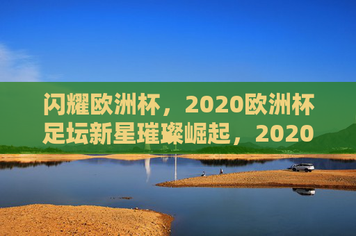 闪耀欧洲杯,2020欧洲杯足坛新星璀璨崛起,2020欧洲杯新星璀璨崛起 闪耀欧洲杯,2020欧洲杯足坛新星璀璨崛起,2020欧洲杯新星璀璨崛起