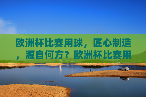 欧洲杯比赛用球,匠心制造,源自何方?欧洲杯比赛用球匠心制造源自何方? 欧洲杯比赛用球,匠心制造,源自何方?欧洲杯比赛用球匠心制造源自何方?