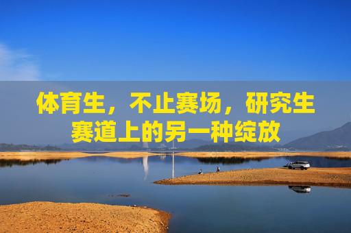 体育生,不止赛场,研究生赛道上的另一种绽放 体育生,不止赛场,研究生赛道上的另一种绽放