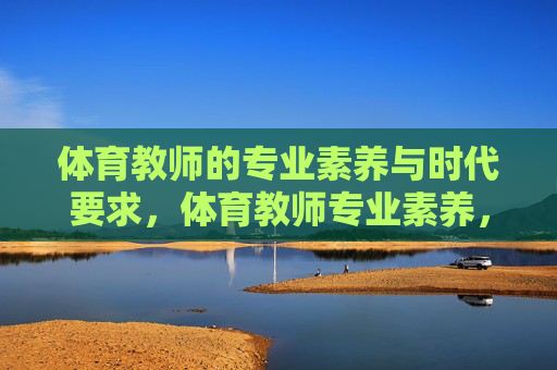 体育教师的专业素养与时代要求,体育教师专业素养,时代要求的核心内涵 体育教师的专业素养与时代要求,体育教师专业素养,时代要求的核心内涵