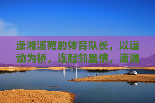 潇湘溪苑的体育队长,以运动为桥,连起邻里情,潇湘溪苑体育队长,运动搭桥,邻里情浓 潇湘溪苑的体育队长,以运动为桥,连起邻里情,潇湘溪苑体育队长,运动搭桥,邻里情浓