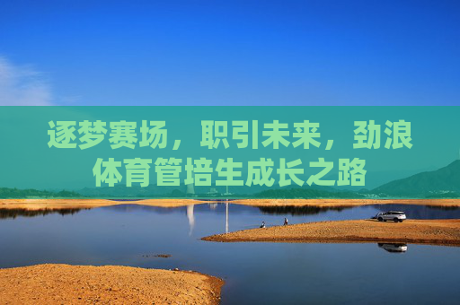 逐梦赛场,职引未来,劲浪体育管培生成长之路 逐梦赛场,职引未来,劲浪体育管培生成长之路