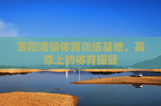 贵阳清镇体育训练基地,高原上的体育摇篮 贵阳清镇体育训练基地,高原上的体育摇篮