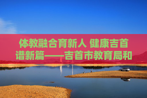 体教融合育新人 健康吉首谱新篇——吉首市教育局和体育局协同发展纪实