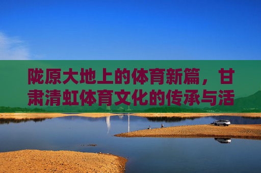 陇原大地上的体育新篇,甘肃清虹体育文化的传承与活力,陇原体育新篇,甘肃清虹文化的传承与活力 陇原大地上的体育新篇,甘肃清虹体育文化的传承与活力,陇原体育新篇,甘肃清虹文化的传承与活力