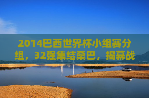 2014巴西世界杯小组赛分组,32强集结桑巴,揭幕战开启逐梦征程,2014巴西世界杯揭幕战,32强集结桑巴启逐梦征程 2014巴西世界杯小组赛分组,32强集结桑巴,揭幕战开启逐梦征程,2014巴西世界杯揭幕战,32强集结桑巴启逐梦征程