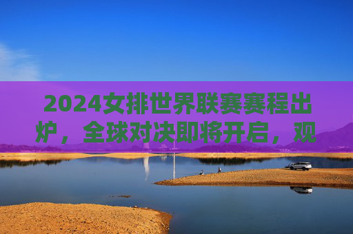 2024女排世界联赛赛程出炉，全球对决即将开启，观赛指南全解析，2024女排世界联赛赛程出炉，全球对决开启，观赛指南全解析