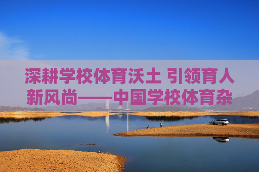 深耕学校体育沃土 引领育人新风尚——中国学校体育杂志的时代担当 深耕学校体育沃土 引领育人新风尚——中国学校体育杂志的时代担当