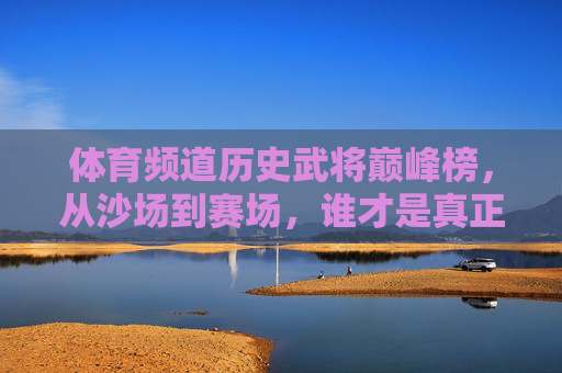 体育频道历史武将巅峰榜,从沙场到赛场,谁才是真正的MVP? 体育频道历史武将巅峰榜,从沙场到赛场,谁才是真正的MVP?