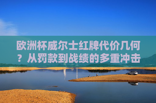 欧洲杯威尔士红牌代价几何?从罚款到战绩的多重冲击 欧洲杯威尔士红牌代价几何?从罚款到战绩的多重冲击
