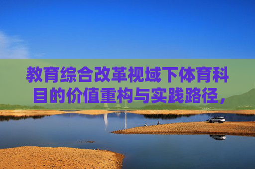 教育综合改革视域下体育科目的价值重构与实践路径,教育综合改革视域下体育科目的价值重构与实践路径 教育综合改革视域下体育科目的价值重构与实践路径,教育综合改革视域下体育科目的价值重构与实践路径