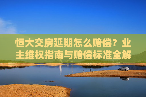 恒大交房延期怎么赔偿?业主维权指南与赔偿标准全解析 恒大交房延期怎么赔偿?业主维权指南与赔偿标准全解析