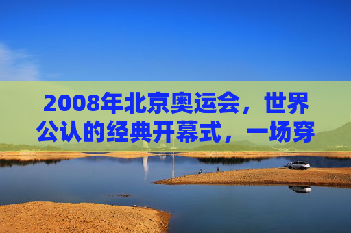 2008年北京奥运会,世界公认的经典开幕式,一场穿越千年的文明对话,2008北京奥运会,千年文明对话的经典序章 2008年北京奥运会,世界公认的经典开幕式,一场穿越千年的文明对话,2008北京奥运会,千年文明对话的经典序章