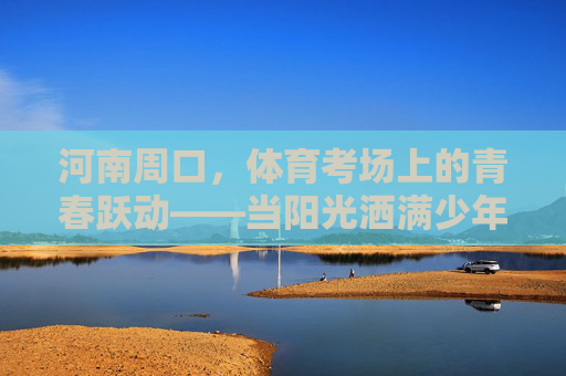 河南周口,体育考场上的青春跃动——当阳光洒满少年的逐梦路,河南周口体育考场,青春跃动逐梦阳光路 河南周口,体育考场上的青春跃动——当阳光洒满少年的逐梦路,河南周口体育考场,青春跃动逐梦阳光路