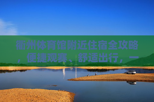 衢州体育馆附近住宿全攻略,便捷观赛、舒适出行,一站式搞定你的下榻需求 衢州体育馆附近住宿全攻略,便捷观赛、舒适出行,一站式搞定你的下榻需求