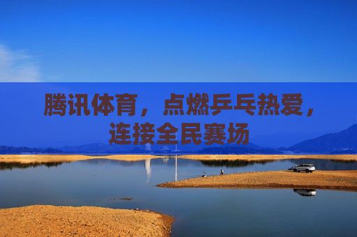 腾讯体育,点燃乒乓热爱,连接全民赛场 腾讯体育,点燃乒乓热爱,连接全民赛场