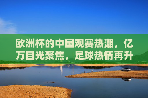 欧洲杯的中国观赛热潮，亿万目光聚焦，足球热情再升级，欧洲杯中国观赛热潮，亿万目光聚焦，足球热情再升级