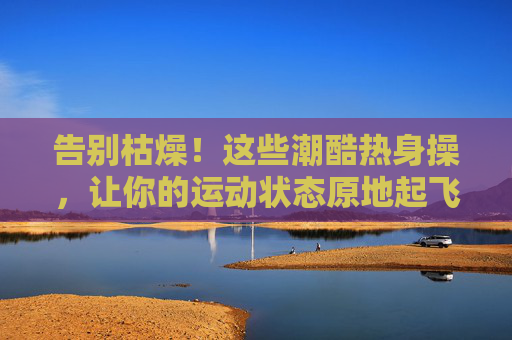 告别枯燥!这些潮酷热身操,让你的运动状态原地起飞 告别枯燥!这些潮酷热身操,让你的运动状态原地起飞
